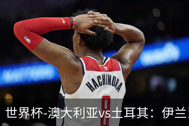 世界杯-澳大利亚vs土耳其：伊兰昆达先发 居莱尔、恰尔汗奥卢出战