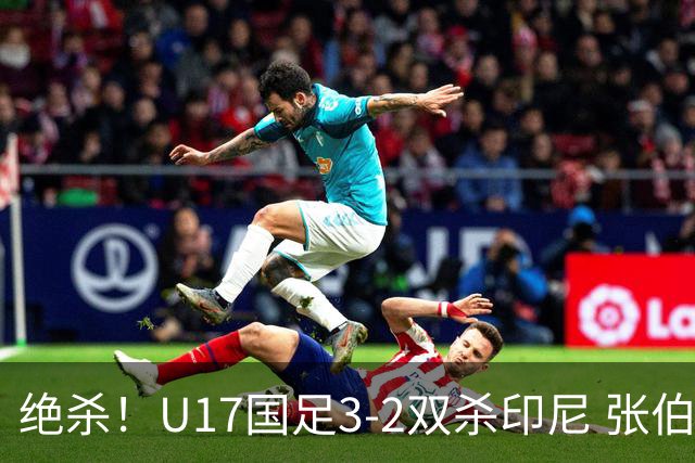 绝杀！U17国足3-2双杀印尼 张伯霖造乌龙何思凡传射赵松源破门