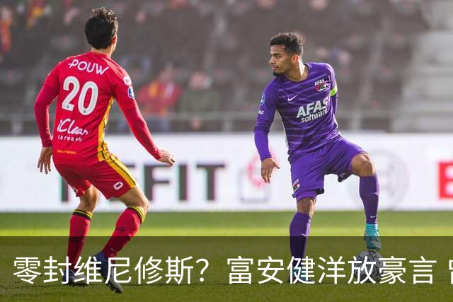 零封维尼修斯？富安健洋放豪言 曾成功防住萨拉赫孙兴慜